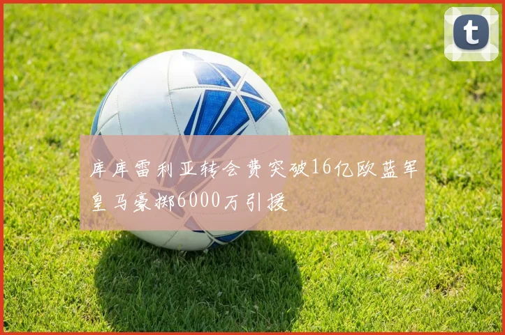 库库雷利亚转会费突破16亿欧蓝军皇马豪掷6000万引援