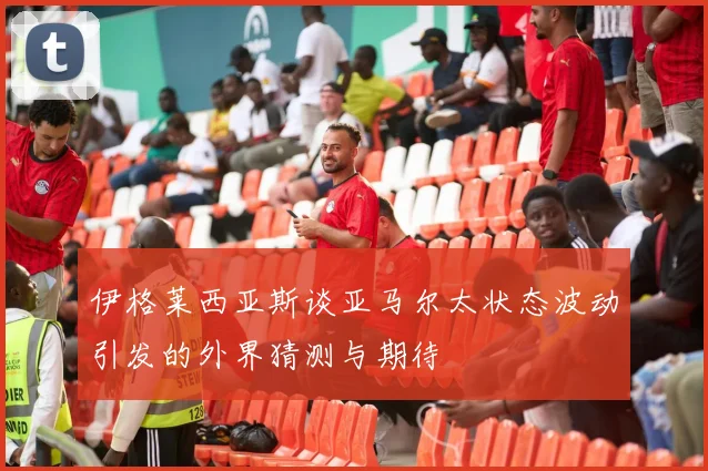 伊格莱西亚斯谈亚马尔太状态波动引发的外界猜测与期待