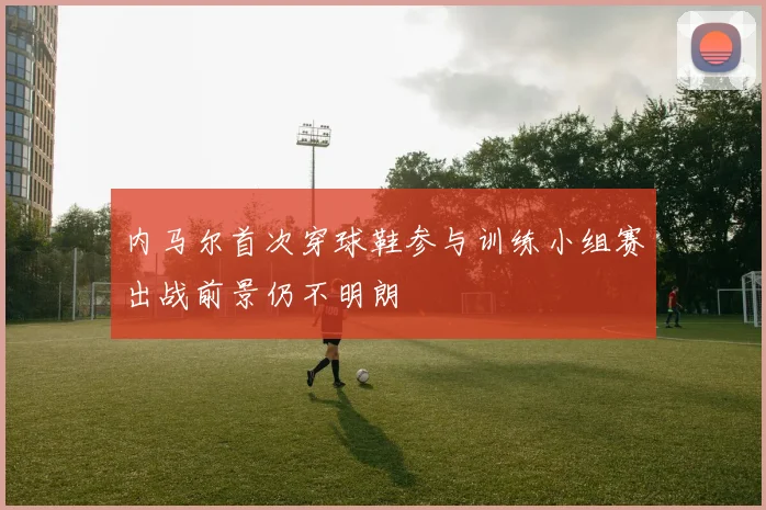 内马尔首次穿球鞋参与训练小组赛出战前景仍不明朗