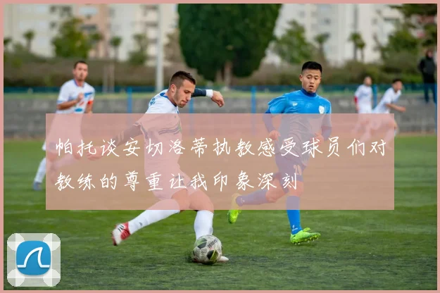 帕托谈安切洛蒂执教感受球员们对教练的尊重让我印象深刻