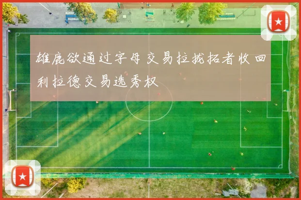 雄鹿欲通过字母交易拉拢拓者收回利拉德交易选秀权