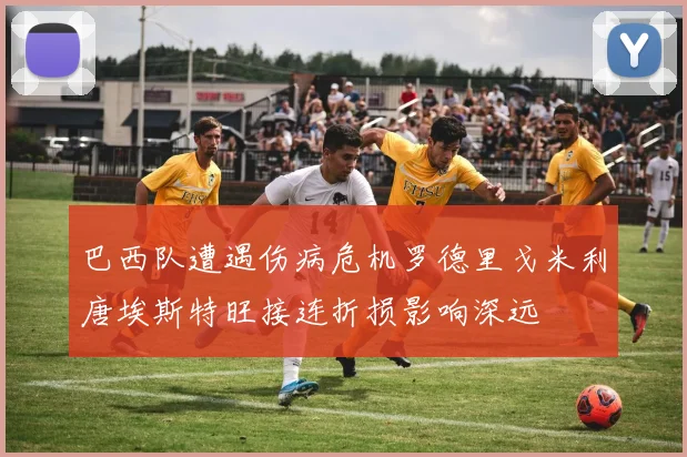 巴西队遭遇伤病危机罗德里戈米利唐埃斯特旺接连折损影响深远