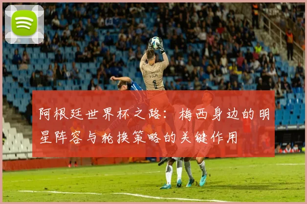 阿根廷世界杯之路：梅西身边的明星阵容与轮换策略的关键作用
