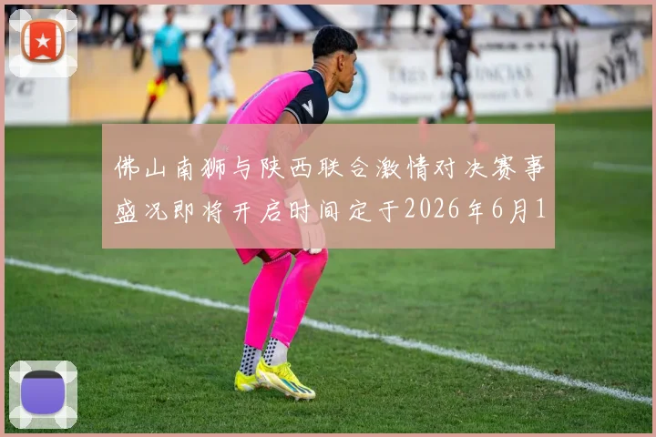 佛山南狮与陕西联合激情对决赛事盛况即将开启时间定于2026年6月14日周日晚上七点半
