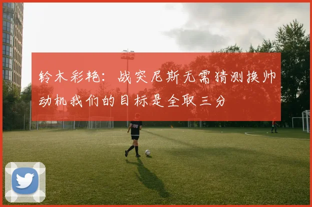 铃木彩艳：战突尼斯无需猜测换帅动机我们的目标是全取三分