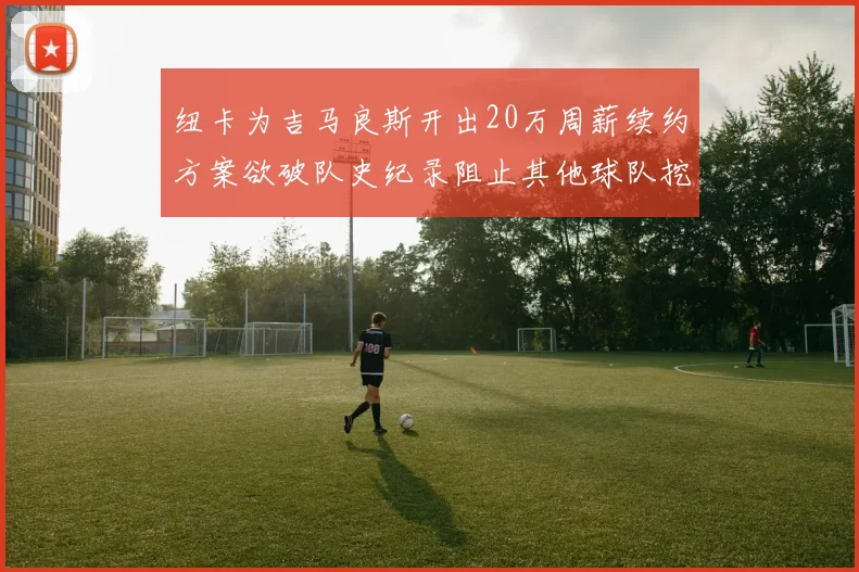 纽卡为吉马良斯开出20万周薪续约方案欲破队史纪录阻止其他球队挖角