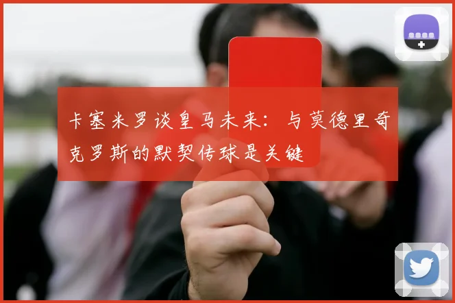 卡塞米罗谈皇马未来：与莫德里奇克罗斯的默契传球是关键
